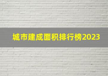 城市建成面积排行榜2023