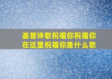 基督诗歌祝福你祝福你在这里祝福你是什么歌