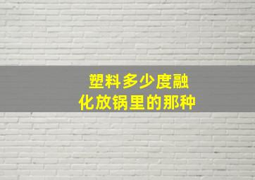 塑料多少度融化放锅里的那种