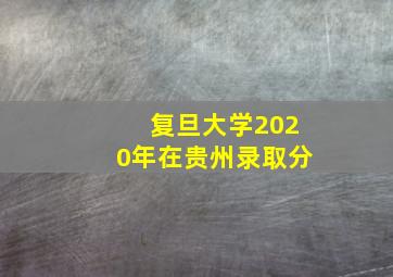 复旦大学2020年在贵州录取分