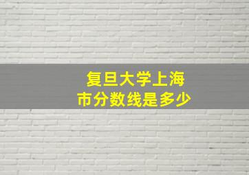 复旦大学上海市分数线是多少