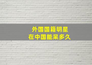 外国国籍明星在中国能呆多久