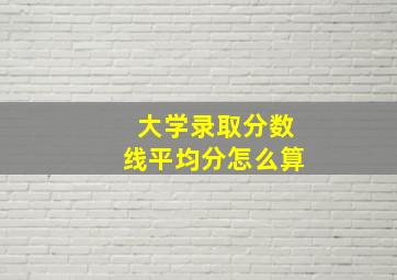 大学录取分数线平均分怎么算