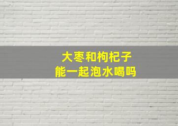 大枣和枸杞子能一起泡水喝吗