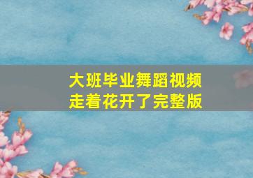 大班毕业舞蹈视频走着花开了完整版