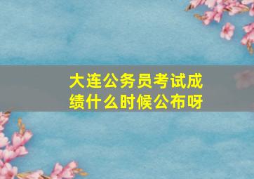 大连公务员考试成绩什么时候公布呀