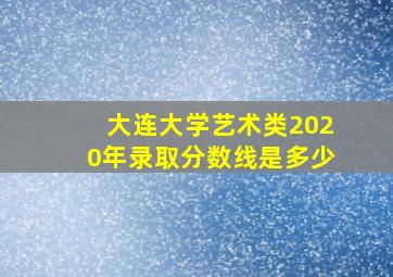 大连大学艺术类2020年录取分数线是多少