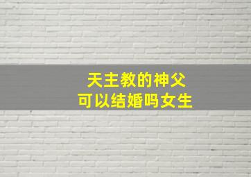 天主教的神父可以结婚吗女生