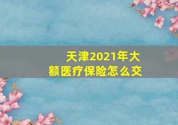 天津2021年大额医疗保险怎么交