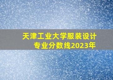 天津工业大学服装设计专业分数线2023年