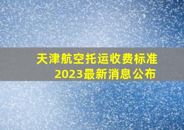 天津航空托运收费标准2023最新消息公布