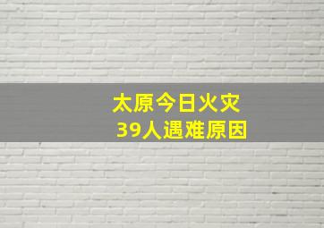 太原今日火灾39人遇难原因