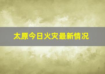 太原今日火灾最新情况