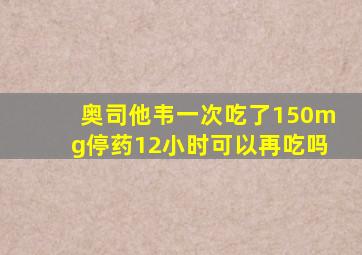 奥司他韦一次吃了150mg停药12小时可以再吃吗