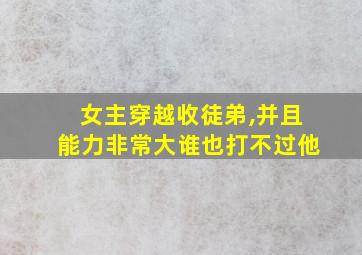 女主穿越收徒弟,并且能力非常大谁也打不过他