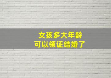 女孩多大年龄可以领证结婚了