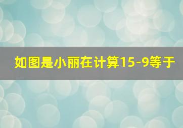 如图是小丽在计算15-9等于