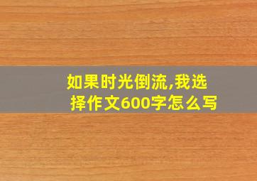 如果时光倒流,我选择作文600字怎么写