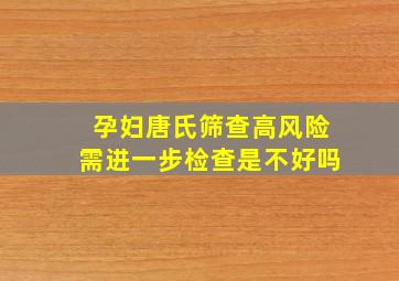 孕妇唐氏筛查高风险需进一步检查是不好吗