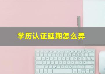 学历认证延期怎么弄