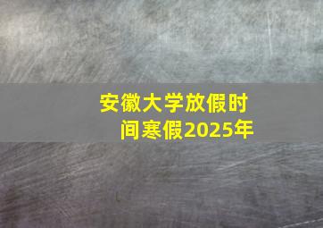 安徽大学放假时间寒假2025年