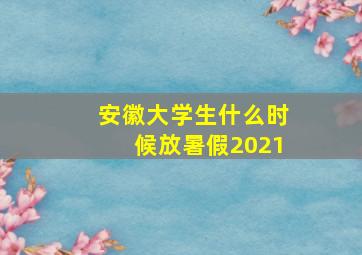 安徽大学生什么时候放暑假2021