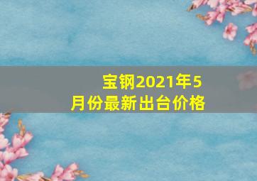 宝钢2021年5月份最新出台价格