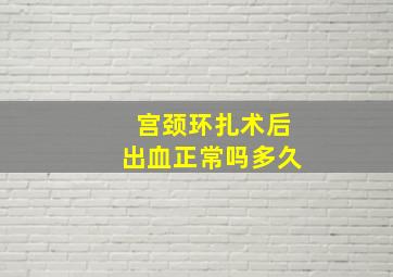 宫颈环扎术后出血正常吗多久