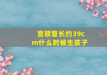 宫颈管长约39cm什么时候生孩子