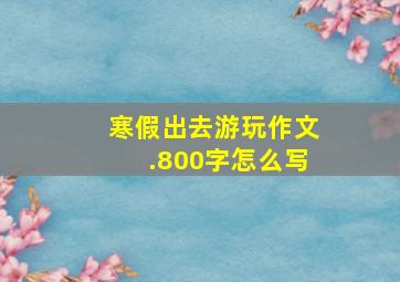 寒假出去游玩作文.800字怎么写