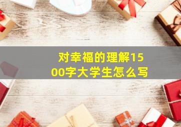 对幸福的理解1500字大学生怎么写