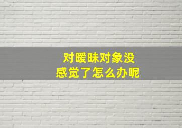 对暧昧对象没感觉了怎么办呢