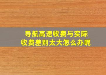 导航高速收费与实际收费差别太大怎么办呢