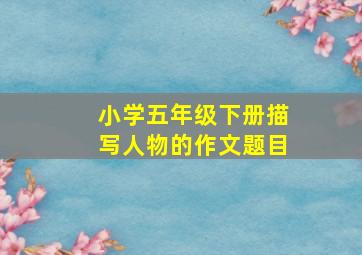 小学五年级下册描写人物的作文题目