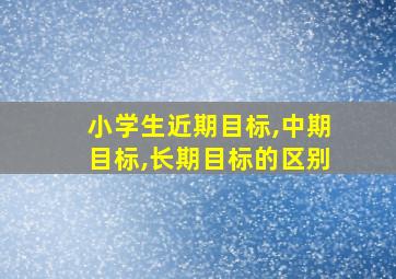 小学生近期目标,中期目标,长期目标的区别