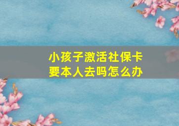 小孩子激活社保卡要本人去吗怎么办