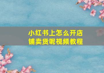 小红书上怎么开店铺卖货呢视频教程