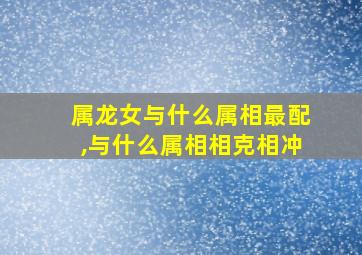 属龙女与什么属相最配,与什么属相相克相冲