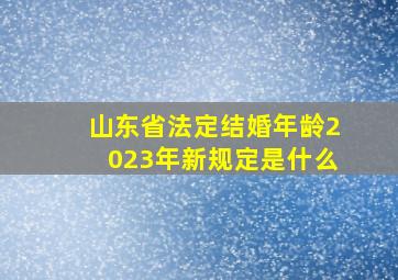 山东省法定结婚年龄2023年新规定是什么