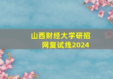 山西财经大学研招网复试线2024