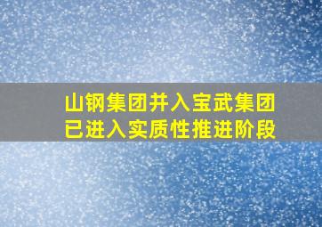 山钢集团并入宝武集团已进入实质性推进阶段