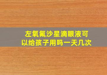 左氧氟沙星滴眼液可以给孩子用吗一天几次