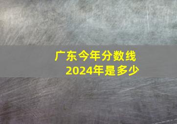 广东今年分数线2024年是多少