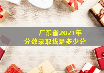 广东省2021年分数录取线是多少分