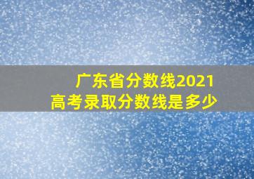 广东省分数线2021高考录取分数线是多少