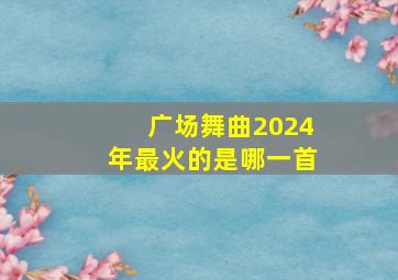 广场舞曲2024年最火的是哪一首