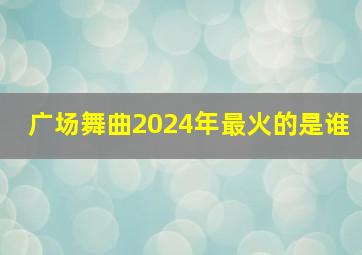 广场舞曲2024年最火的是谁