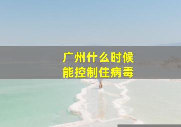 广州什么时候能控制住病毒