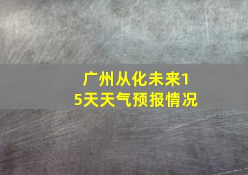 广州从化未来15天天气预报情况