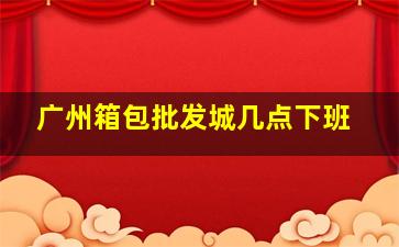 广州箱包批发城几点下班